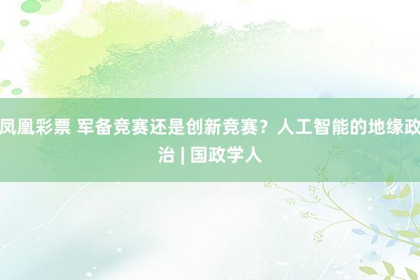 凤凰彩票 军备竞赛还是创新竞赛？人工智能的地缘政治 | 国政学人