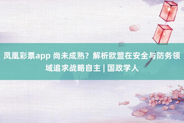 凤凰彩票app 尚未成熟？解析欧盟在安全与防务领域追求战略自主 | 国政学人