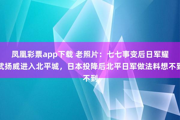 凤凰彩票app下载 老照片:七七事变后日军耀武扬威进入北平城,日本投降后北平日军做法料想不到
