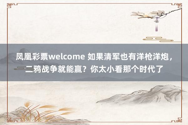 凤凰彩票welcome 如果清军也有洋枪洋炮，二鸦战争就能赢？你太小看那个时代了