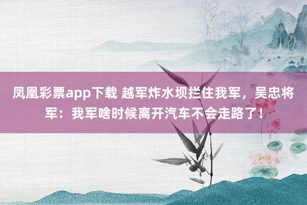凤凰彩票app下载 越军炸水坝拦住我军，吴忠将军：我军啥时候离开汽车不会走路了！