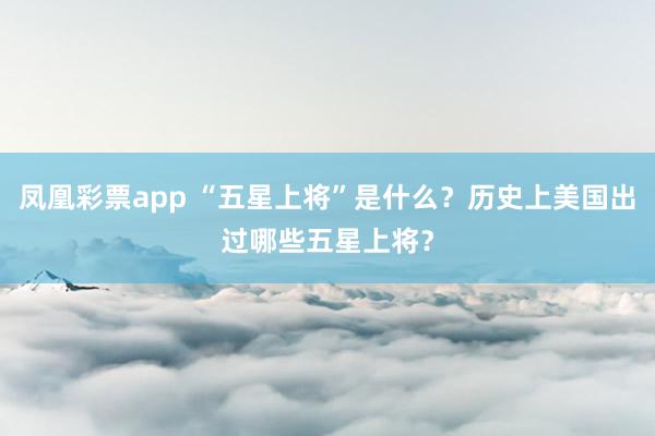 凤凰彩票app “五星上将”是什么？历史上美国出过哪些五星上将？