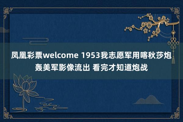 凤凰彩票welcome 1953我志愿军用喀秋莎炮轰美军影像流出 看完才知道炮战