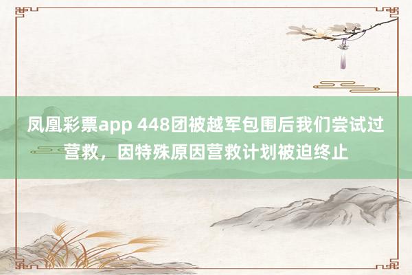 凤凰彩票app 448团被越军包围后我们尝试过营救，因特殊原因营救计划被迫终止