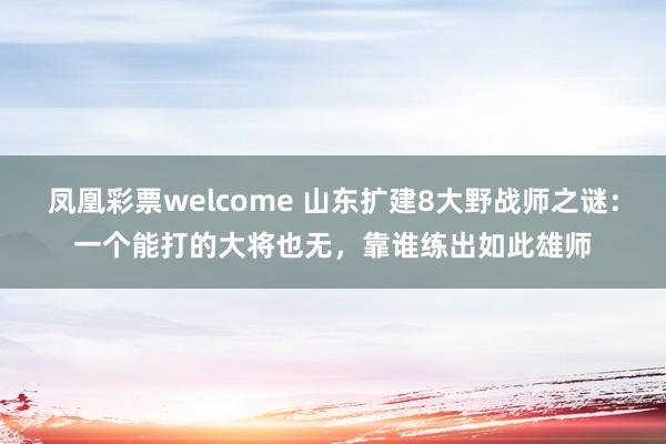 凤凰彩票welcome 山东扩建8大野战师之谜:一个能打的大将也无,靠谁练出如此雄师