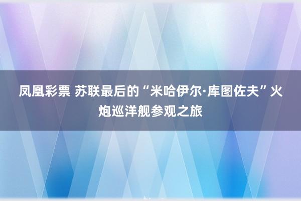 凤凰彩票 苏联最后的“米哈伊尔·库图佐夫”火炮巡洋舰参观之旅