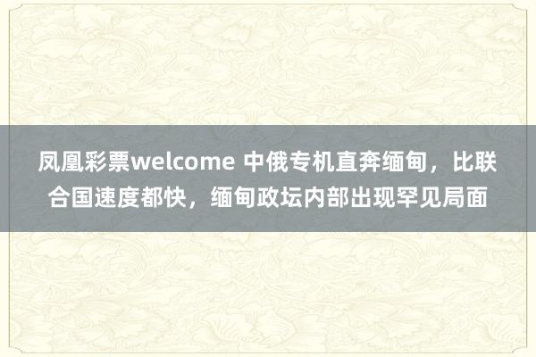 凤凰彩票welcome 中俄专机直奔缅甸，比联合国速度都快，缅甸政坛内部出现罕见局面