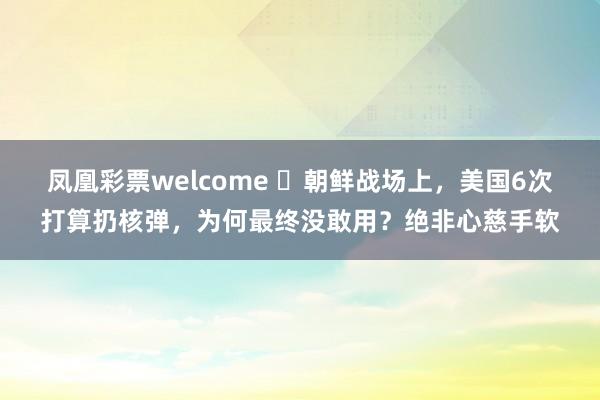 凤凰彩票welcome ​朝鲜战场上，美国6次打算扔核弹，为何最终没敢用？绝非心慈手软