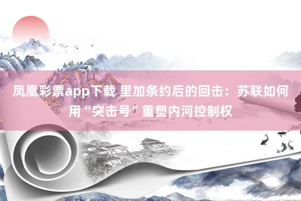 凤凰彩票app下载 里加条约后的回击：苏联如何用“突击号”重塑内河控制权