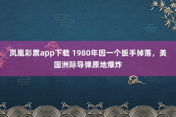 凤凰彩票app下载 1980年因一个扳手掉落，美国洲际导弹原地爆炸