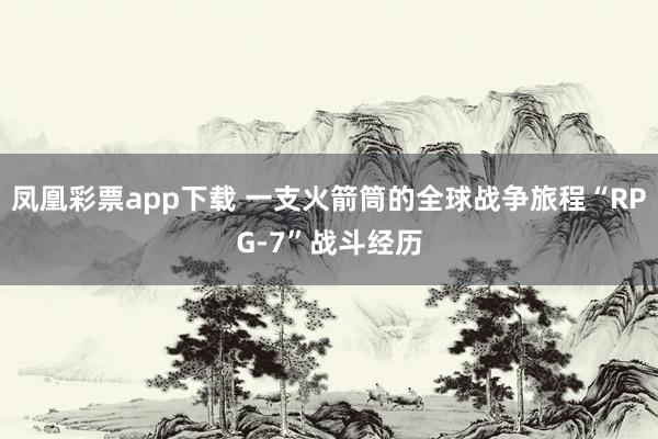 凤凰彩票app下载 一支火箭筒的全球战争旅程“RPG-7”战斗经历