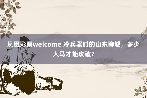 凤凰彩票welcome 冷兵器时的山东聊城，多少人马才能攻破？
