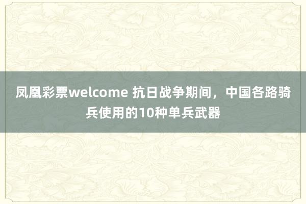 凤凰彩票welcome 抗日战争期间，中国各路骑兵使用的10种单兵武器