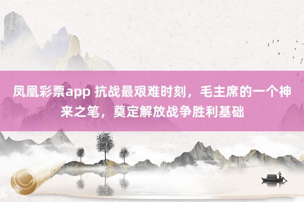 凤凰彩票app 抗战最艰难时刻,毛主席的一个神来之笔,奠定解放战争胜利基础