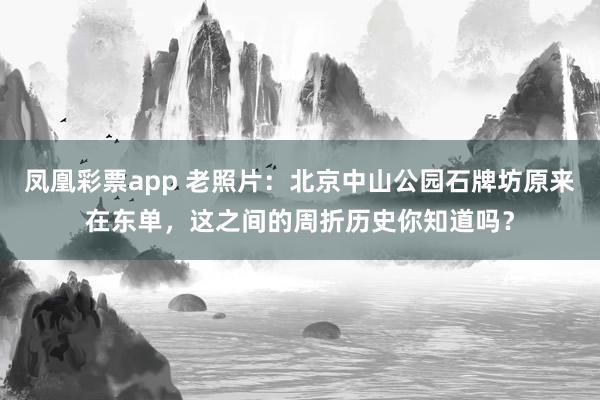 凤凰彩票app 老照片：北京中山公园石牌坊原来在东单，这之间的周折历史你知道吗？