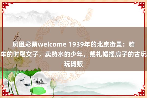 凤凰彩票welcome 1939年的北京街景：骑自行车的时髦女子，卖熟水的少年，戴礼帽摇扇子的古玩摊贩
