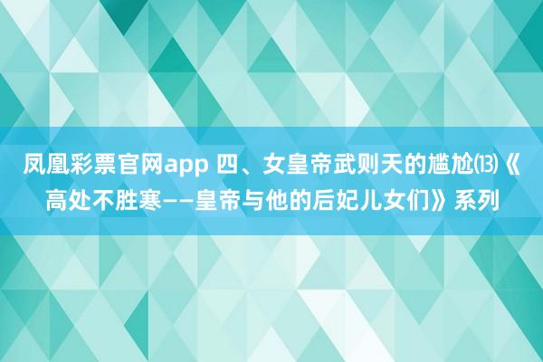 凤凰彩票官网app 四、女皇帝武则天的尴尬⒀《高处不胜寒——皇帝与他的后妃儿女们》系列