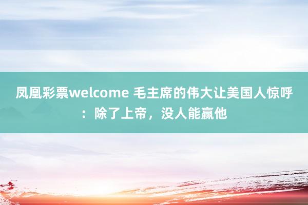 凤凰彩票welcome 毛主席的伟大让美国人惊呼：除了上帝，没人能赢他