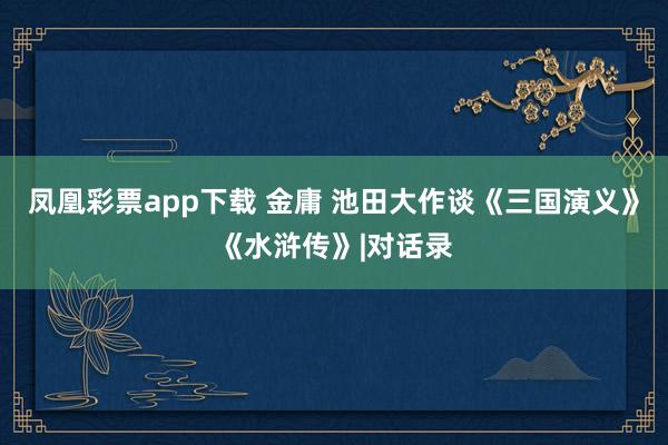 凤凰彩票app下载 金庸 池田大作谈《三国演义》《水浒传》|对话录