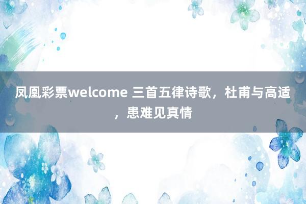 凤凰彩票welcome 三首五律诗歌，杜甫与高适，患难见真情
