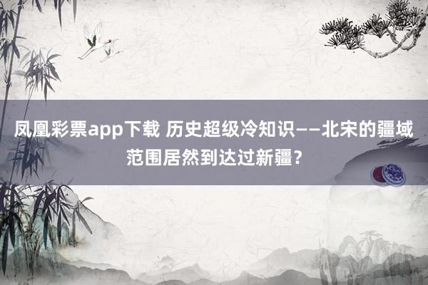 凤凰彩票app下载 历史超级冷知识——北宋的疆域范围居然到达过新疆？