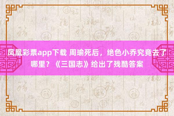 凤凰彩票app下载 周瑜死后,绝色小乔究竟去了哪里?《三国志》给出了残酷答案