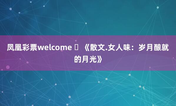 凤凰彩票welcome 《散文.女人味:岁月酿就的月光》
