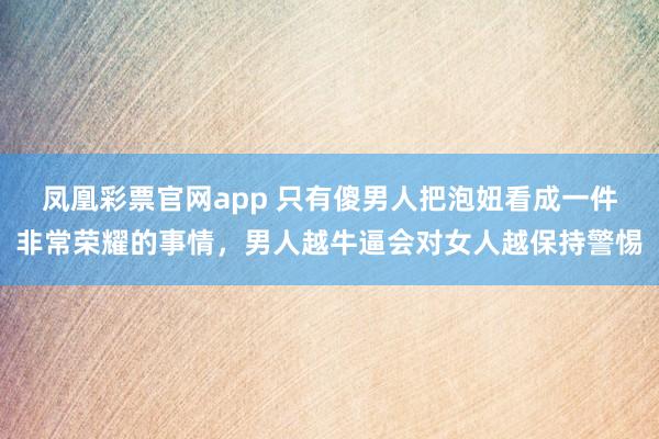凤凰彩票官网app 只有傻男人把泡妞看成一件非常荣耀的事情，男人越牛逼会对女人越保持警惕