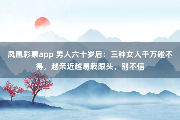 凤凰彩票app 男人六十岁后：三种女人千万碰不得，越亲近越易栽跟头，别不信