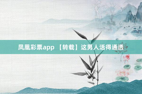 凤凰彩票app 【转载】这男人活得通透