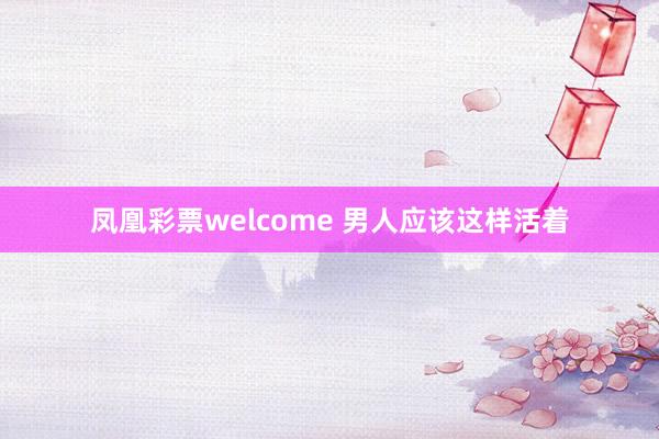 凤凰彩票welcome 男人应该这样活着