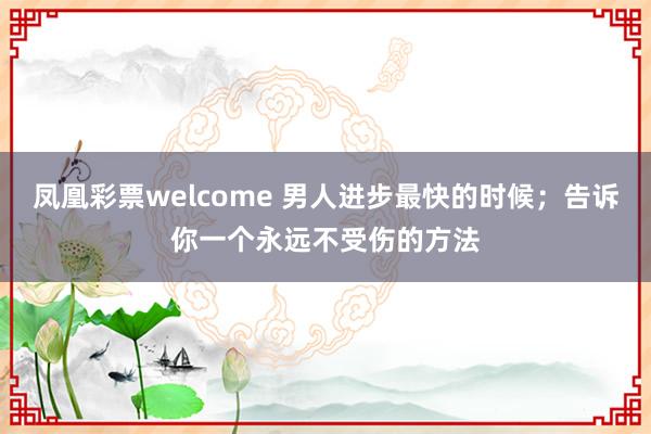 凤凰彩票welcome 男人进步最快的时候；告诉你一个永远不受伤的方法