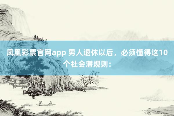 凤凰彩票官网app 男人退休以后，必须懂得这10个社会潜规则：