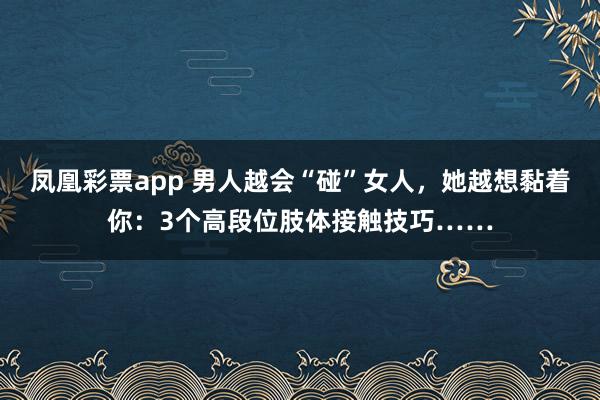 凤凰彩票app 男人越会“碰”女人，她越想黏着你：3个高段位肢体接触技巧……