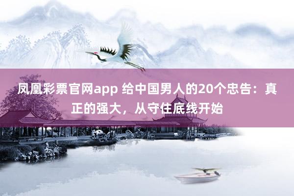 凤凰彩票官网app 给中国男人的20个忠告：真正的强大，从守住底线开始