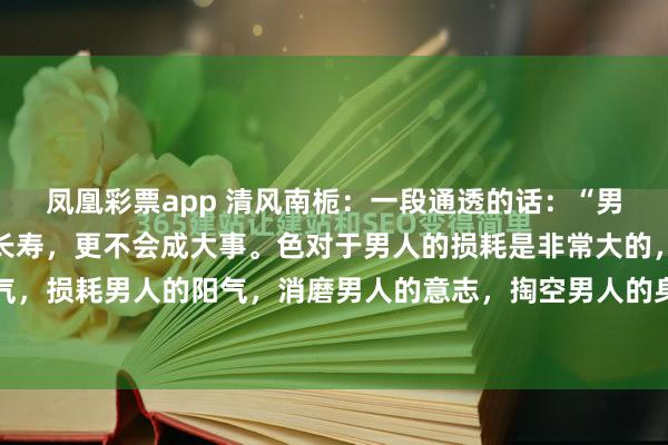 凤凰彩票app 清风南栀：一段通透的话：“男人对色上不节制，不会长寿，更不会成大事。色对于男人的损耗是非常大的，会耗散男人的精气，损耗男人的阳气，消磨男人的意志，掏空男人的身体。就像古代的那么皇帝的平均寿命，不...
