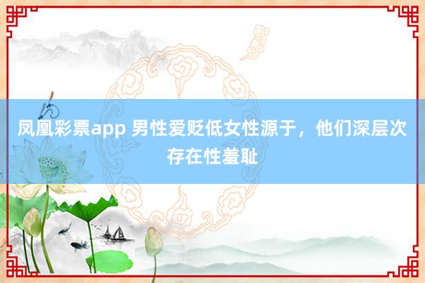 凤凰彩票app 男性爱贬低女性源于，他们深层次存在性羞耻