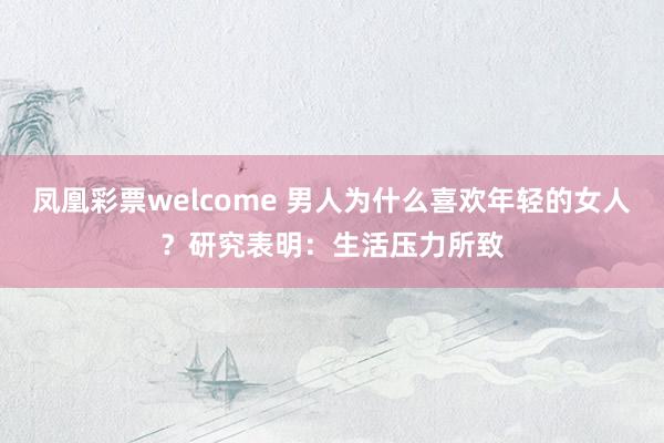 凤凰彩票welcome 男人为什么喜欢年轻的女人？研究表明：生活压力所致