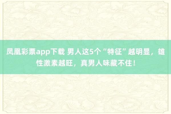 凤凰彩票app下载 男人这5个“特征”越明显，雄性激素越旺，真男人味藏不住！