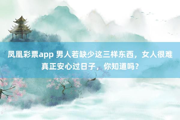 凤凰彩票app 男人若缺少这三样东西，女人很难真正安心过日子，你知道吗？