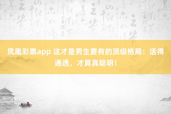 凤凰彩票app 这才是男生要有的顶级格局：活得通透，才算真聪明！
