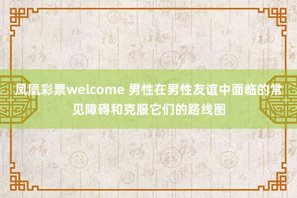 凤凰彩票welcome 男性在男性友谊中面临的常见障碍和克服它们的路线图