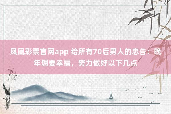 凤凰彩票官网app 给所有70后男人的忠告：晚年想要幸福，努力做好以下几点
