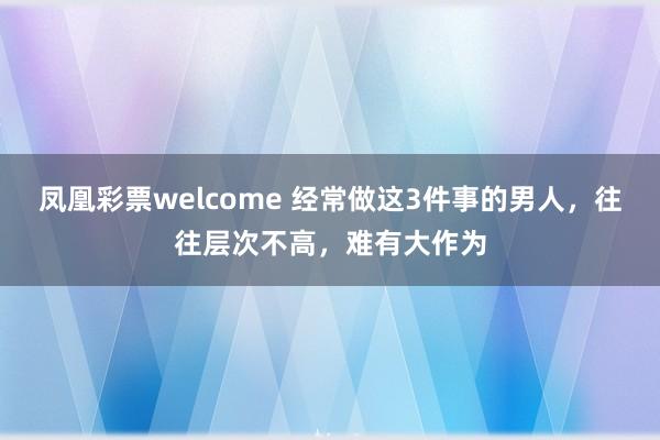 凤凰彩票welcome 经常做这3件事的男人，往往层次不高，难有大作为