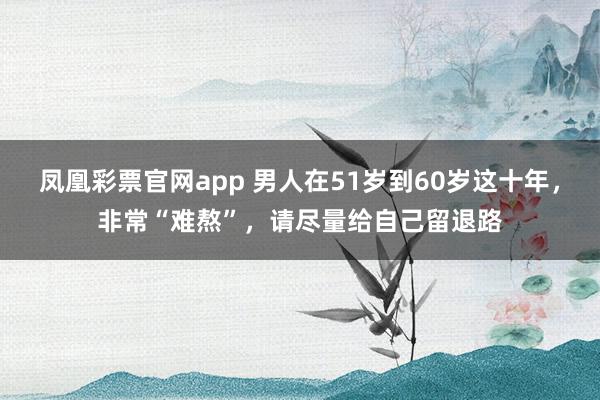 凤凰彩票官网app 男人在51岁到60岁这十年，非常“难熬”，请尽量给自己留退路