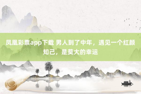 凤凰彩票app下载 男人到了中年，遇见一个红颜知己，是莫大的幸运