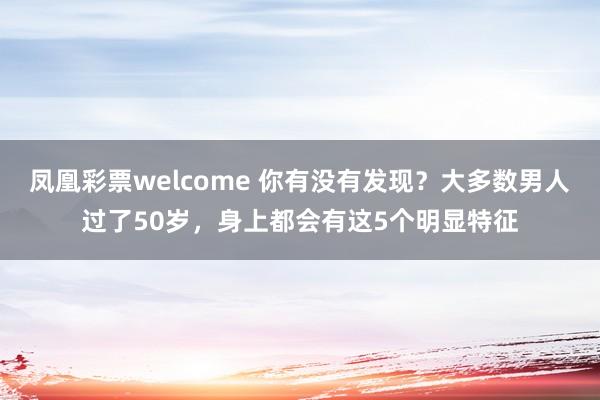 凤凰彩票welcome 你有没有发现？大多数男人过了50岁，身上都会有这5个明显特征