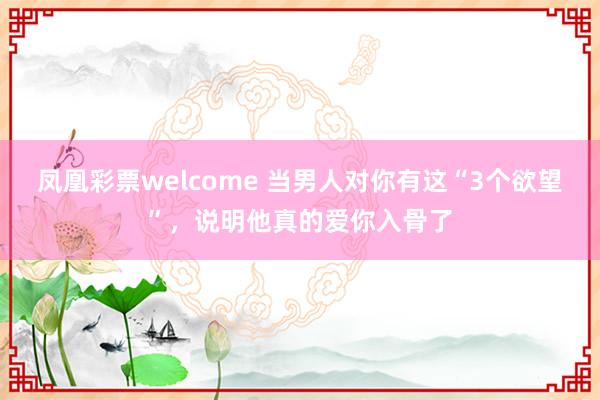 凤凰彩票welcome 当男人对你有这“3个欲望”，说明他真的爱你入骨了