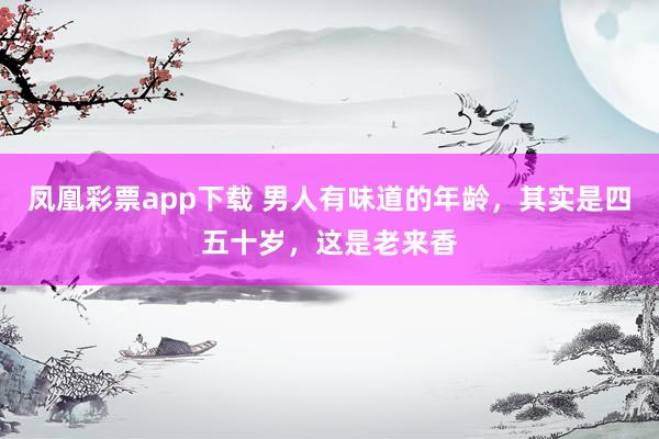 凤凰彩票app下载 男人有味道的年龄，其实是四五十岁，这是老来香