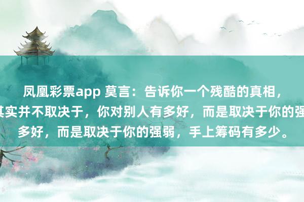 凤凰彩票app 莫言：告诉你一个残酷的真相，你和任何人的关系，其实并不取决于，你对别人有多好，而是取决于你的强弱，手上筹码有多少。